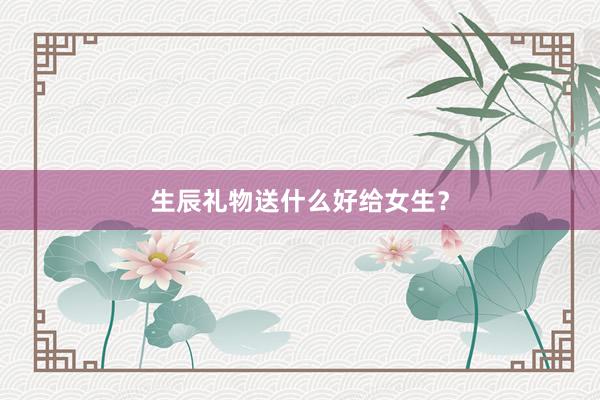 生辰礼物送什么好给女生？